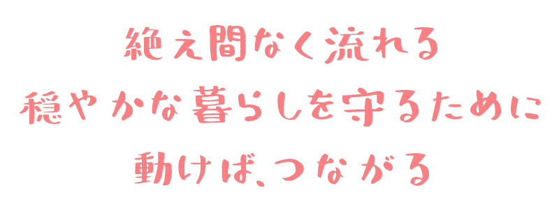 絶え間なく流れる穏やかな暮らしを守るために 動けば、つながる